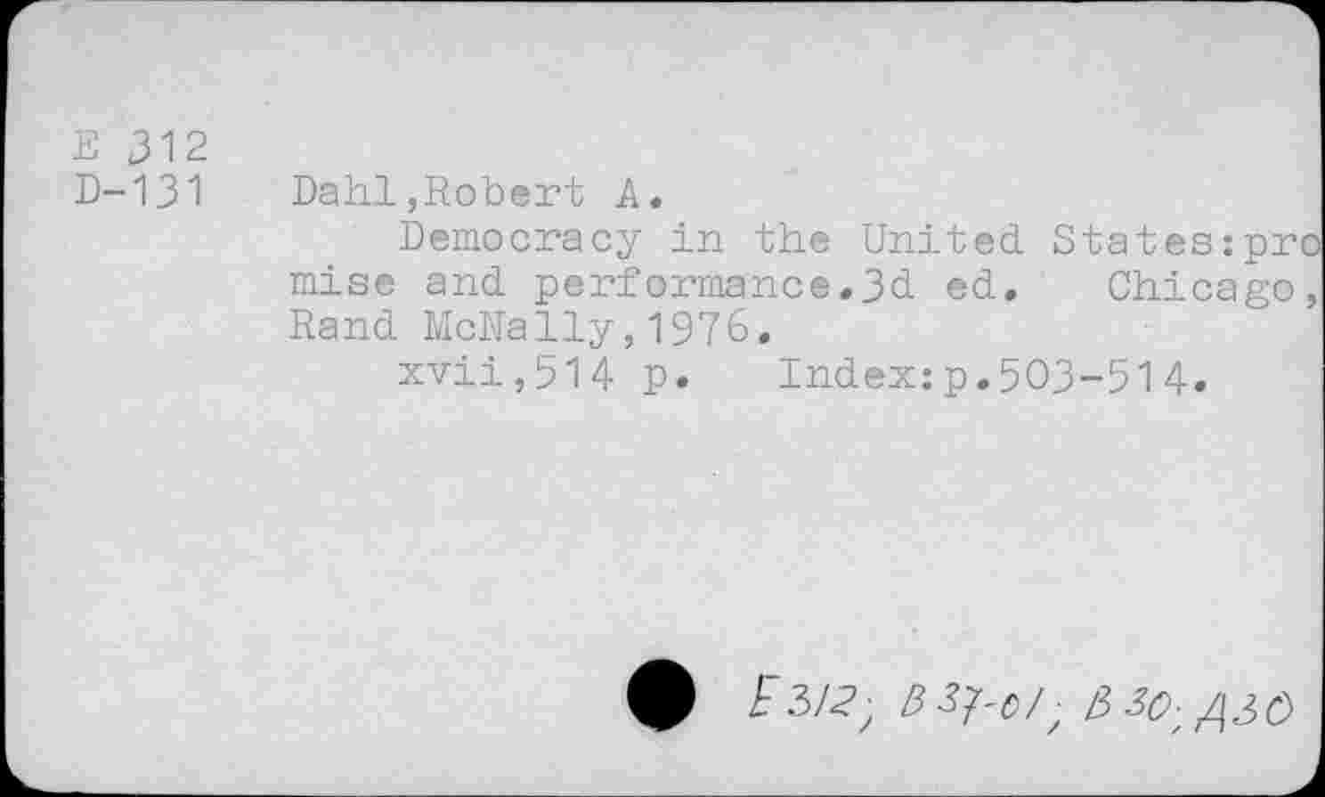 ﻿E 312
D-131 Dahl,Robert A.
Democracy in the United States:pro mise and performance.3d ed. Chicago, Rand McNally,1976.
xvii,514 p. Index:p.503-514.
9 r 3/^ B 3^o/ ■ /3 30- /30